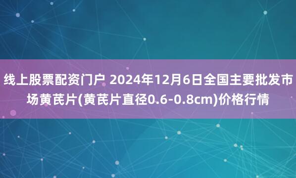 线上股票配资门户 2024年12月6日全国主要批发市场黄芪片(黄芪片直径0.6-0.8cm)价格行情