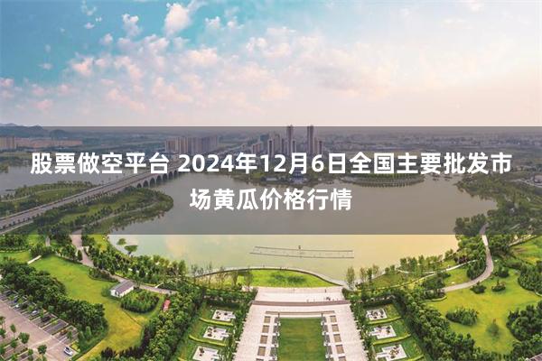 股票做空平台 2024年12月6日全国主要批发市场黄瓜价格行情