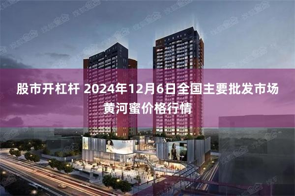 股市开杠杆 2024年12月6日全国主要批发市场黄河蜜价格行情