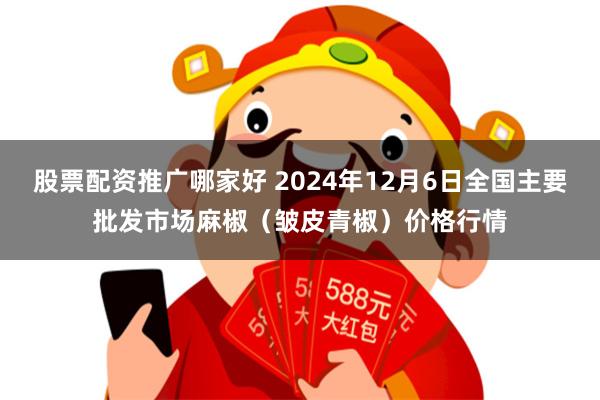 股票配资推广哪家好 2024年12月6日全国主要批发市场麻椒（皱皮青椒）价格行情