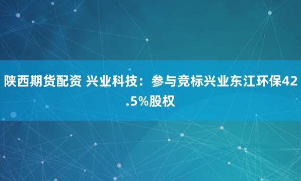 陕西期货配资 兴业科技：参与竞标兴业东江环保42.5%股权