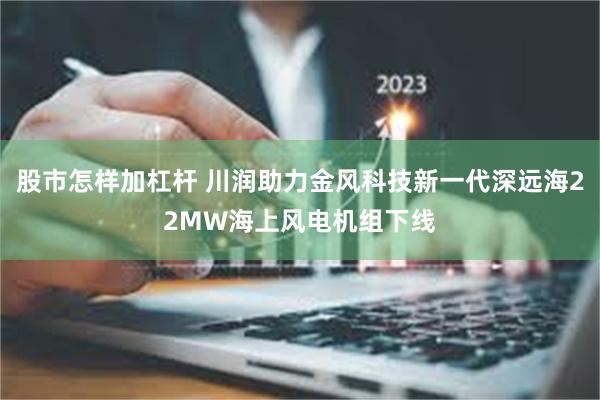 股市怎样加杠杆 川润助力金风科技新一代深远海22MW海上风电机组下线