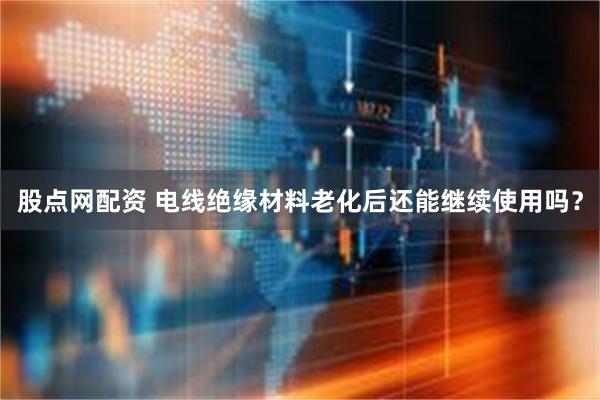 股点网配资 电线绝缘材料老化后还能继续使用吗？