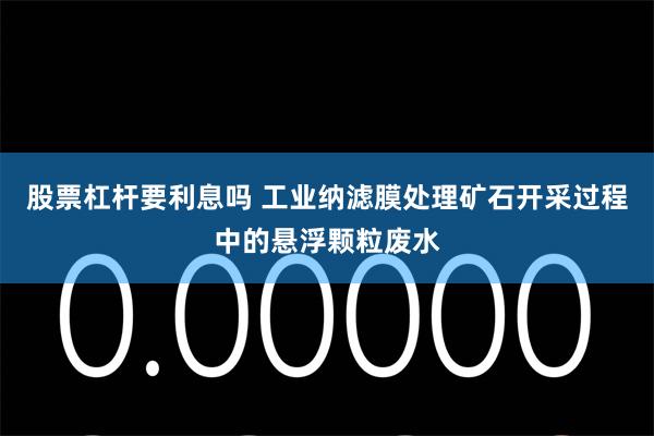 股票杠杆要利息吗 工业纳滤膜处理矿石开采过程中的悬浮颗粒废水