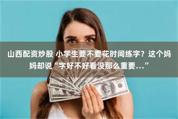 山西配资炒股 小学生要不要花时间练字？这个妈妈却说“字好不好看没那么重要…”