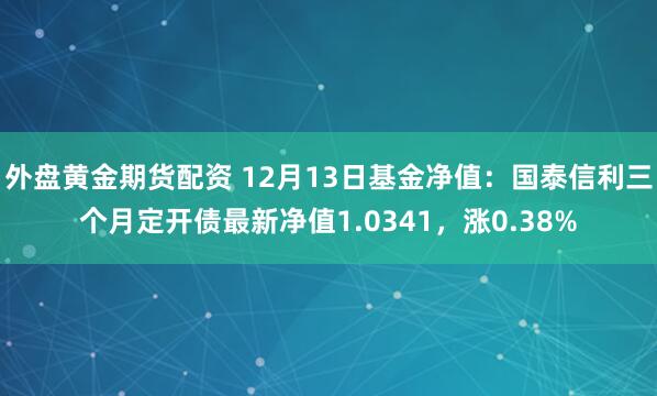 外盘黄金期货配资 12月13日基金净值：国泰信利三个月定开债最新净值1.0341，涨0.38%