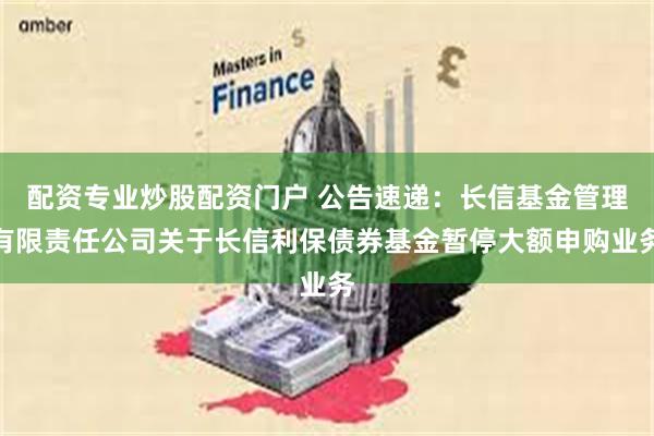 配资专业炒股配资门户 公告速递：长信基金管理有限责任公司关于长信利保债券基金暂停大额申购业务