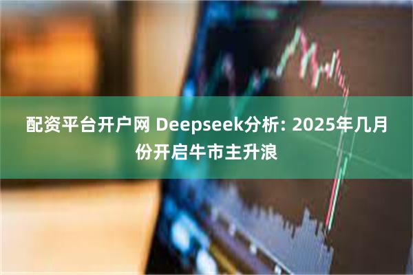 配资平台开户网 Deepseek分析: 2025年几月份开启牛市主升浪