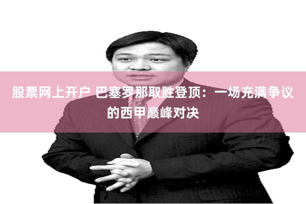 股票网上开户 巴塞罗那取胜登顶：一场充满争议的西甲巅峰对决