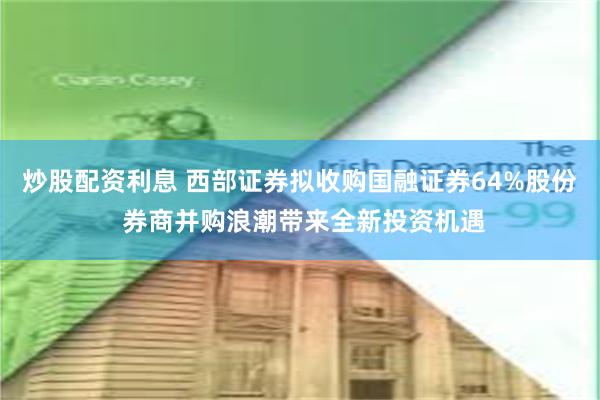 炒股配资利息 西部证券拟收购国融证券64%股份 券商并购浪潮带来全新投资机遇