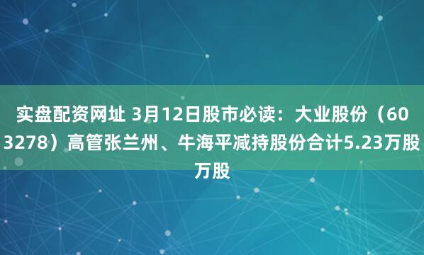 实盘配资网址 3月12日股市必读：大业股份（603278）高管张兰州、牛海平减持股份合计5.23万股