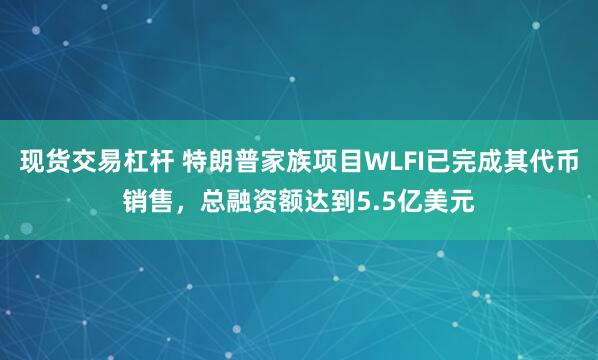 现货交易杠杆 特朗普家族项目WLFI已完成其代币销售，总融资额达到5.5亿美元